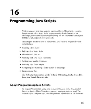16
Programming Java Scripts

          VuGen supports Java type users on a protocol level. This chapter explains
          how to create a Java Vuser script by programming. For information on
          creating a Java Vuser script through recording, see the chapter for Corba-Java,
          RMI-Java, EJB, or Jacada type protocols.

          This chapter describes how to work with a Java Vuser to program a Vuser
          script in Java:

       ➤ Creating a Java Vuser
       ➤ Editing a Java Vuser Script
       ➤ LoadRunner’s Java API
       ➤ Working with Java Vuser Functions
       ➤ Setting your Java Environment
       ➤ Running Java Vuser Scripts
       ➤ Compiling and Running a Script as Part of a Package
       ➤ Programming Tips

          The following information applies to Java, EJB Testing, Corba-Java, RMI-
          Java, and Jacada Vuser scripts.



About Programming Java Scripts
          To prepare Vuser scripts using Java code, use the Java, Corba-Java, or RMI-
          Java type Vusers. These Vuser types support Java on a protocol level. The
          Vuser script is compiled by a Java compiler and supports all of the standard




                                                                                      205
 