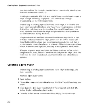 Creating Vuser Scripts • Custom Vuser Scripts


                 Java conventions. For example, you can insert a comment by preceding the
                 text with two forward slashes "//".

                 The chapters on Corba, RMI, EJB, and Jacada Vusers explain how to create a
                 script through recording. To prepare a Java coded script through
                 programming, see the following sections.

                 The first step in creating a Java compatible Vuser script, is to create a new
                 Vuser script template of the type: Java Vuser Then, you program or paste the
                 desired Java code into the script template. You can add LoadRunner Java
                 Vuser functions to enhance the script and parameterize the arguments to
                 use different values during iterations.

                 The Java Vuser script runs as a scalable multi-threaded application. If you
                 include a custom class in your script, ensure that the code is thread-safe.
                 Code that is not thread-safe may cause inaccurate results. For code that is
                 not thread-safe, run the Java Vusers as processes. This creates a separate Java
                 Virtual Machine for each process, resulting in a script that is less scalable.

                 After you prepare a script, run it as a standalone test from VuGen. A Java
                 compiler (Sun’s javac), checks it for errors and compiles the script. Once you
                 verify that the script is functional, you incorporate it into a LoadRunner
                 scenario.



Creating a Java Vuser
                 The first step in creating a Java-compatible Vuser script is creating a Java
                 Vuser template.

                 To create a Java Vuser script:
              1 Open VuGen.
              2 Choose File > New or click the New button. The New Virtual User dialog box
                opens.
              3 Select Custom > Java Vuser from the Select Vuser type list, and click OK.
                VuGen displays a blank Java Vuser script.
              4 Click the Actions section in the left frame to display the Actions class.



206
 