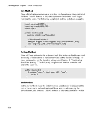 Creating Vuser Scripts • Custom Vuser Scripts


                 Init Method
                 Place all the login procedures and one-time configuration settings in the init
                 method. The init method is only executed once—when the Vuser begins
                 running the script. The following sample init method initializes an applet.

                     import org.omg.CORBA.*;
                     import org.omg.CORBA.ORB.*;
                     import lrapi.lr;

                     // Public function : init
                        public int init() throws Throwable {

                           // Initialize Orb instance...
                           MApplet mapplet = new MApplet("http://chaos/classes/", null);
                           orb = org.omg.CORBA.ORB.init(mapplet, null);
                     ...


                 Action Method
                 Place all Vuser actions in the action method. The action method is executed
                 according to the number of iterations you set in the runtime settings. For
                 more information on the iteration settings, see Chapter 8, “Configuring
                 Run-Time Settings.” The following sample action method retrieves and
                 prints the Vuser ID.

                      public int action() {
                         lr.message("vuser: " + lr.get_vuser_id() + " xxx");
                              return 0;
                       }


                 End Method
                 In the end method, place the code you want LoadRunner to execute at the
                 end of the scenario such as logging off from a server, cleaning up the
                 environment, and so forth. The end method is only executed once—when




208
 