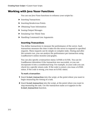 Creating Vuser Scripts • Custom Vuser Scripts


Working with Java Vuser Functions
                 You can use Java Vuser functions to enhance your scripts by:

             ➤ Inserting Transactions
             ➤ Inserting Rendezvous Points
             ➤ Obtaining Vuser Information
             ➤ Issuing Output Messages
             ➤ Emulating User Think Time
             ➤ Handling Command Line Arguments

                 Inserting Transactions
                 You define transactions to measure the performance of the server. Each
                 transaction measures the time it takes for the server to respond to specified
                 requests. These requests can be simple or complex tasks. During and after
                 the scenario run, you can analyze the performance per transaction using
                 LoadRunner’s online monitor and graphs.

                 You can also specify a transaction status: lr.PASS or lr.FAIL. You can let
                 LoadRunner determine if the transaction was successful, or you can
                 incorporate it into a conditional loop. For example, in your code you can
                 check for a specific return code. If the code is correct, you issue a lr.PASS
                 status. If the code is wrong, you issue an lr.FAIL status.

                 To mark a transaction:
              1 Insert lr.start_transaction into the script, at the point where you want to
                begin measuring the timing of a task.
              2 Insert lr.end_transaction into the script, at the point where you want to
                stop measuring the task. Use the transaction name as it appears in the
                lr.start_transaction function.




212
 