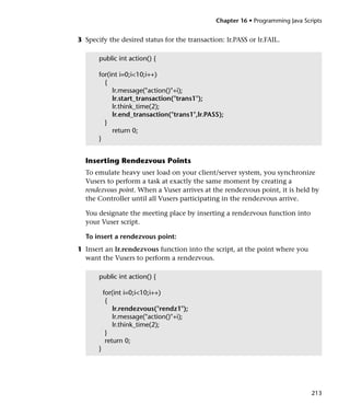 Chapter 16 • Programming Java Scripts


3 Specify the desired status for the transaction: lr.PASS or lr.FAIL.

       public int action() {

       for(int i=0;i<10;i++)
         {
            lr.message("action()"+i);
            lr.start_transaction("trans1");
            lr.think_time(2);
            lr.end_transaction("trans1",lr.PASS);
         }
            return 0;
       }


  Inserting Rendezvous Points
  To emulate heavy user load on your client/server system, you synchronize
  Vusers to perform a task at exactly the same moment by creating a
  rendezvous point. When a Vuser arrives at the rendezvous point, it is held by
  the Controller until all Vusers participating in the rendezvous arrive.

  You designate the meeting place by inserting a rendezvous function into
  your Vuser script.

  To insert a rendezvous point:
1 Insert an lr.rendezvous function into the script, at the point where you
  want the Vusers to perform a rendezvous.

       public int action() {

           for(int i=0;i<10;i++)
            {
               lr.rendezvous("rendz1");
               lr.message("action()"+i);
               lr.think_time(2);
            }
            return 0;
       }




                                                                                213
 