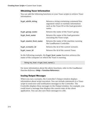 Creating Vuser Scripts • Custom Vuser Scripts


                 Obtaining Vuser Information
                 You can add the following functions to your Vuser scripts to retrieve Vuser
                 information:

                 lr.get_attrib_string           Returns a string containing command line
                                                argument values or runtime information
                                                such as the Vuser ID or the load generator
                                                name.
                 lr.get_group_name              Returns the name of the Vuser’s group.
                 lr.get_host_name               Returns the name of the load generator
                                                executing the Vuser script.
                 lr.get_master_host_name        Returns the name of the machine running
                                                the LoadRunner Controller.
                 lr.get_scenario_id             Returns the id of the current scenario.
                 lr.get_vuser_id                Returns the id of the current Vuser.

                 In the following example, the lr.get_host_name function retrieves the
                 name of the computer on which the Vuser is running.

                     String my_host = lr.get_host_name( );


                 For more information about the above functions, refer to the LoadRunner
                 Function Reference (Help > Function Reference).

                 Issuing Output Messages
                 When you run a scenario, the Controller’s Output window displays
                 information about script execution. You can include statements in a Vuser
                 script to send error and notification messages to the Controller. The
                 Controller displays these messages in the Output window. For example, you
                 could insert a message that displays the current state of the client
                 application. You can also save these messages to a file.




214
 