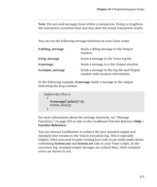 Chapter 16 • Programming Java Scripts




Note: Do not send messages from within a transaction. Doing so lengthens
the transaction execution time and may skew the actual transaction results.



You can use the following message functions in your Vuser script:

lr.debug_message               Sends a debug message to the Output
                               window.
lr.log_message                 Sends a message to the Vuser log file.
lr.message                     Sends a message to a the Output window.
lr.output_message              Sends a message to the log file and Output
                               window with location information.

In the following example, lr.message sends a message to the output
indicating the loop number.

    for(int i=0;i<10;i++)
      {
         lr.message("action()"+i);
         lr.think_time(2);
      }

For more information about the message functions, see “Message
Functions,” on page 210 or refer to the LoadRunner Function Reference (Help >
Function Reference).

You can instruct LoadRunner to redirect the Java standard output and
standard error streams to the VuGen execution log. This is especially
helpful, when you need to paste existing Java code or use ready-made classes
containing System.out and System.err calls in your Vuser scripts. In the
execution log, standard output messages are colored blue, while standard
errors are shown in red.




                                                                           215
 