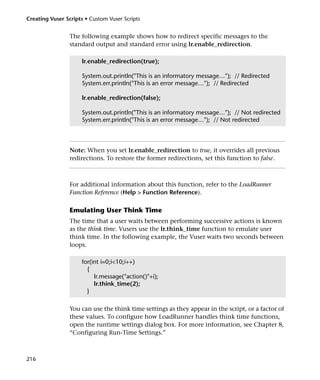 Creating Vuser Scripts • Custom Vuser Scripts


                 The following example shows how to redirect specific messages to the
                 standard output and standard error using lr.enable_redirection.

                     lr.enable_redirection(true);

                     System.out.println("This is an informatory message…"); // Redirected
                     System.err.println("This is an error message…"); // Redirected

                     lr.enable_redirection(false);

                     System.out.println("This is an informatory message…"); // Not redirected
                     System.err.println("This is an error message…"); // Not redirected




                 Note: When you set lr.enable_redirection to true, it overrides all previous
                 redirections. To restore the former redirections, set this function to false.



                 For additional information about this function, refer to the LoadRunner
                 Function Reference (Help > Function Reference).

                 Emulating User Think Time
                 The time that a user waits between performing successive actions is known
                 as the think time. Vusers use the lr.think_time function to emulate user
                 think time. In the following example, the Vuser waits two seconds between
                 loops.

                     for(int i=0;i<10;i++)
                       {
                          lr.message("action()"+i);
                          lr.think_time(2);
                       }

                 You can use the think time settings as they appear in the script, or a factor of
                 these values. To configure how LoadRunner handles think time functions,
                 open the runtime settings dialog box. For more information, see Chapter 8,
                 “Configuring Run-Time Settings.”



216
 