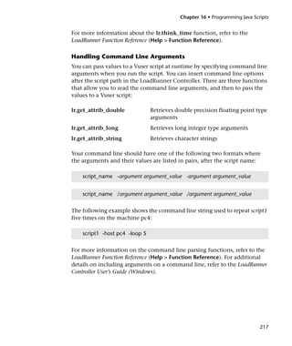Chapter 16 • Programming Java Scripts


For more information about the lr.think_time function, refer to the
LoadRunner Function Reference (Help > Function Reference).

Handling Command Line Arguments
You can pass values to a Vuser script at runtime by specifying command line
arguments when you run the script. You can insert command line options
after the script path in the LoadRunner Controller. There are three functions
that allow you to read the command line arguments, and then to pass the
values to a Vuser script:

lr.get_attrib_double            Retrieves double precision floating point type
                                arguments
lr.get_attrib_long              Retrieves long integer type arguments
lr.get_attrib_string            Retrieves character strings

Your command line should have one of the following two formats where
the arguments and their values are listed in pairs, after the script name:

    script_name -argument argument_value -argument argument_value


    script_name /argument argument_value /argument argument_value


The following example shows the command line string used to repeat script1
five times on the machine pc4:

    script1 -host pc4 -loop 5


For more information on the command line parsing functions, refer to the
LoadRunner Function Reference (Help > Function Reference). For additional
details on including arguments on a command line, refer to the LoadRunner
Controller User’s Guide (Windows).




                                                                             217
 