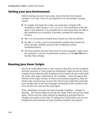 Creating Vuser Scripts • Custom Vuser Scripts


Setting your Java Environment
                 Before running your Java Vuser script, ensure that the environment
                 variables, PATH and CLASSPATH, are properly set on all machines running
                 Vusers:

                ➤ To compile and replay the scripts, you must have complete JDK
                  installation, either version 1.1 or 1.2, or 1.3. The installation of the JRE
                  alone is not sufficient. It is preferable not to have more than one JDK or
                  JRE installation on a machine. If possible, uninstall all unnecessary
                  versions.
                ➤ The    PATH   environment variable must contain an entry for JDK/bin.
                ➤ For JDK 1.1.x, the CLASSPATH environment variable must include the
                  classes.zip path, (JDK/lib) and all of the LoadRunner classes
                  (loadrunner/classes).
                ➤ All classes used by the Java Vuser must be in the classpath—either set in
                  the machine’s CLASSPATH environment variable or in the Java VM tab in
                  the Run-Time settings.



Running Java Vuser Scripts
                 Java Vuser scripts differ from C Vuser scripts in that they are first compiled
                 and then executed; C Vuser scripts are interpreted. Vugen locates the "javac"
                 compiler from within the JDK installation and compiles the Java code inside
                 the script. This stage is indicated by the Compiling… status message in the
                 bottom of the Vugen window. If errors occur during compilation, they are
                 listed in the execution log. To go to the code in your script that caused the
                 error, double-click on the error message containing the line number of the
                 error. Fix the error and run the script again.

                 If the compilation succeeds, the status message Compiling… changes to
                 Running… and VuGen begins to execute the script. When you run the script
                 again, VuGen runs the script without recompiling it, provided that no
                 changes were made to the script. To debug your script further, you can use
                 breakpoints and animated run type execution using the step option.




218
 