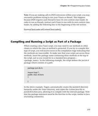 Chapter 16 • Programming Java Scripts




         Note: If you are making calls to JNDI extensions within your script, you may
         encounter problems trying to run your Vusers as threads. This happens
         because JNDI requires each thread to have its own context class loader. In
         order to run as threads, instruct each Vuser to run with its own context class
         loader, by adding the following line to the beginning of the init section:

         DummyClassLoader.setContextClassLoader();




Compiling and Running a Script as Part of a Package
         When creating a Java Vuser script, you may need to use methods in other
         classes in which the class or method is protected. If you try to compile this
         type of script, you will receive errors in the compilation stage indicating that
         the methods are inaccessible. To make sure that your script can access these
         methods, insert the package name containing these methods at the top of
         the script, just as you would do in a standard Java program—
         <package_name>. In the following example, the script defines the just.do.it
         package which consists of a path:

             package just.do.it;

             import lrapi.*;
             public class Actions
             {
               :
             }


         In the above example, Vugen, automatically creates the just/do/it directory
         hierarchy under the Vuser directory, and copies the Actions.java file to
         just/do/it/Actions.java, allowing it to compile with the relevant package. Note
         that the package statement must be the first line in the script, similar to Java
         (excluding comments).




                                                                                      219
 