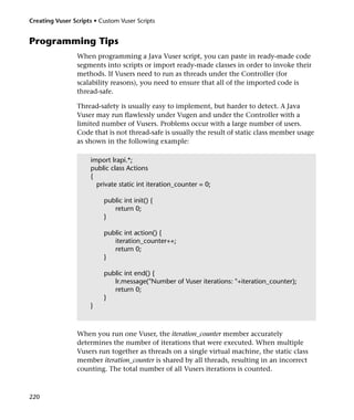 Creating Vuser Scripts • Custom Vuser Scripts


Programming Tips
                 When programming a Java Vuser script, you can paste in ready-made code
                 segments into scripts or import ready-made classes in order to invoke their
                 methods. If Vusers need to run as threads under the Controller (for
                 scalability reasons), you need to ensure that all of the imported code is
                 thread-safe.

                 Thread-safety is usually easy to implement, but harder to detect. A Java
                 Vuser may run flawlessly under Vugen and under the Controller with a
                 limited number of Vusers. Problems occur with a large number of users.
                 Code that is not thread-safe is usually the result of static class member usage
                 as shown in the following example:

                     import lrapi.*;
                     public class Actions
                     {
                       private static int iteration_counter = 0;

                          public int init() {
                             return 0;
                          }

                          public int action() {
                             iteration_counter++;
                             return 0;
                          }

                          public int end() {
                             lr.message("Number of Vuser iterations: "+iteration_counter);
                             return 0;
                          }
                     }



                 When you run one Vuser, the iteration_counter member accurately
                 determines the number of iterations that were executed. When multiple
                 Vusers run together as threads on a single virtual machine, the static class
                 member iteration_counter is shared by all threads, resulting in an incorrect
                 counting. The total number of all Vusers iterations is counted.



220
 