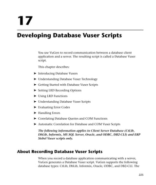 17
Developing Database Vuser Scripts

          You use VuGen to record communication between a database client
          application and a server. The resulting script is called a Database Vuser
          script.

          This chapter describes:

       ➤ Introducing Database Vusers
       ➤ Understanding Database Vuser Technology
       ➤ Getting Started with Database Vuser Scripts
       ➤ Setting LRD Recording Options
       ➤ Using LRD Functions
       ➤ Understanding Database Vuser Scripts
       ➤ Evaluating Error Codes
       ➤ Handling Errors
       ➤ Correlating Database Queries and COM Functions
       ➤ Automatic Correlation for Database and COM Vuser Scripts

          The following information applies to Client Server Database (CtLib,
          DbLib, Informix, MS SQL Server, Oracle, and ODBC, DB2-CLI) and ERP
          Siebel Vuser scripts only.



About Recording Database Vuser Scripts
          When you record a database application communicating with a server,
          VuGen generates a Database Vuser script. VuGen supports the following
          database types: CtLib, DbLib, Informix, Oracle, ODBC, and DB2-CLI. The

                                                                                      225
 