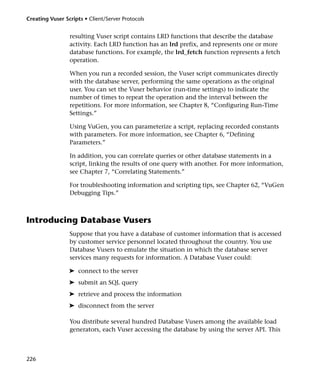 Creating Vuser Scripts • Client/Server Protocols


                 resulting Vuser script contains LRD functions that describe the database
                 activity. Each LRD function has an lrd prefix, and represents one or more
                 database functions. For example, the lrd_fetch function represents a fetch
                 operation.

                 When you run a recorded session, the Vuser script communicates directly
                 with the database server, performing the same operations as the original
                 user. You can set the Vuser behavior (run-time settings) to indicate the
                 number of times to repeat the operation and the interval between the
                 repetitions. For more information, see Chapter 8, “Configuring Run-Time
                 Settings.”

                 Using VuGen, you can parameterize a script, replacing recorded constants
                 with parameters. For more information, see Chapter 6, “Defining
                 Parameters.”

                 In addition, you can correlate queries or other database statements in a
                 script, linking the results of one query with another. For more information,
                 see Chapter 7, “Correlating Statements.”

                 For troubleshooting information and scripting tips, see Chapter 62, “VuGen
                 Debugging Tips.”



Introducing Database Vusers
                 Suppose that you have a database of customer information that is accessed
                 by customer service personnel located throughout the country. You use
                 Database Vusers to emulate the situation in which the database server
                 services many requests for information. A Database Vuser could:

                 ➤ connect to the server
                 ➤ submit an SQL query
                 ➤ retrieve and process the information
                 ➤ disconnect from the server

                 You distribute several hundred Database Vusers among the available load
                 generators, each Vuser accessing the database by using the server API. This



226
 