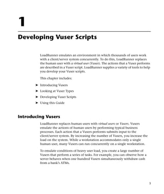 1
Developing Vuser Scripts

         LoadRunner emulates an environment in which thousands of users work
         with a client/server system concurrently. To do this, LoadRunner replaces
         the human user with a virtual user (Vuser). The actions that a Vuser performs
         are described in a Vuser script. LoadRunner supplies a variety of tools to help
         you develop your Vuser scripts.

         This chapter includes:

       ➤ Introducing Vusers
       ➤ Looking at Vuser Types
       ➤ Developing Vuser Scripts
       ➤ Using this Guide



Introducing Vusers
         LoadRunner replaces human users with virtual users or Vusers. Vusers
         emulate the actions of human users by performing typical business
         processes. Each action that a Vusers performs submits input to the
         client/server system. By increasing the number of Vusers, you increase the
         load on the system. While a workstation accommodates only a single
         human user, many Vusers can run concurrently on a single workstation.

         To emulate conditions of heavy user load, you create a large number of
         Vusers that perform a series of tasks. For example, you can observe how a
         server behaves when one hundred Vusers simultaneously withdraw cash
         from a bank’s ATMs.




                                                                                       3
 