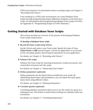 Creating Vuser Scripts • Client/Server Protocols


                 UNIX environments. For information about recording scripts, see Chapter 3,
                 “Recording with VuGen.”

                 Users working in a UNIX only environment can create Database Vuser
                 scripts through programming using LoadRunner templates as the basis for a
                 script. For information about programming Database Vuser scripts on UNIX,
                 see Appendix D, “Programming Scripts on UNIX Platforms.”



Getting Started with Database Vuser Scripts
                 This section provides an overview of the process of developing Database
                 Vuser scripts using VuGen.

                 To develop a Database Vuser script:
              1 Record the basic script using VuGen.
                 Invoke VuGen and create a new Vuser script. Specify the type of Vuser
                 (Client Server or ERP protocol types). Choose an application to record and
                 set the recording options. Record typical operations on your application.
                 For details, see Chapter 3, “Recording with VuGen.”
              2 Enhance the script.
                 Enhance the Vuser script by inserting transactions, rendezvous points, and
                 control-flow structures into the script.
                 For details, see Chapter 5, “Enhancing Vuser Scripts.”
              3 Define parameters (optional).
                 Define parameters for the fixed-values recorded into your script. By
                 substituting fixed-values with parameters, you can repeat the same query
                 many times using different values.
                 For details, see Chapter 6, “Defining Parameters.”
              4 Correlate queries (optional).
                 Correlating database statements allows you to use the result of a query in a
                 subsequent one. This feature is useful when working on a database with user
                 constraints.
                 For details, see Chapter 7, “Correlating Statements.”


228
 