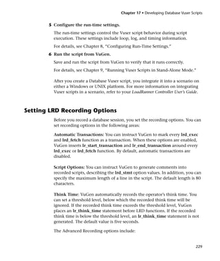 Chapter 17 • Developing Database Vuser Scripts


       5 Configure the run-time settings.
         The run-time settings control the Vuser script behavior during script
         execution. These settings include loop, log, and timing information.
         For details, see Chapter 8, “Configuring Run-Time Settings.”
       6 Run the script from VuGen.
         Save and run the script from VuGen to verify that it runs correctly.
         For details, see Chapter 9, “Running Vuser Scripts in Stand-Alone Mode.”

         After you create a Database Vuser script, you integrate it into a scenario on
         either a Windows or UNIX platform. For more information on integrating
         Vuser scripts in a scenario, refer to your LoadRunner Controller User’s Guide.



Setting LRD Recording Options
         Before you record a database session, you set the recording options. You can
         set recording options in the following areas:

         Automatic Transactions: You can instruct VuGen to mark every lrd_exec
         and lrd_fetch function as a transaction. When these options are enabled,
         VuGen inserts lr_start_transaction and lr_end_transaction around every
         lrd_exec or lrd_fetch function. By default, automatic transactions are
         disabled.

         Script Options: You can instruct VuGen to generate comments into
         recorded scripts, describing the lrd_stmt option values. In addition, you can
         specify the maximum length of a line in the script. The default length is 80
         characters.

         Think Time: VuGen automatically records the operator’s think time. You
         can set a threshold level, below which the recorded think time will be
         ignored. If the recorded think time exceeds the threshold level, VuGen
         places an lr_think_time statement before LRD functions. If the recorded
         think time is below the threshold level, an lr_think_time statement is not
         generated. The default value is five seconds.

         The Advanced Recording options include:


                                                                                       229
 