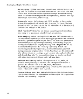 Creating Vuser Scripts • Client/Server Protocols


                 Recording Log Options: You can set the detail level for the trace and ASCII
                 log files. The available levels for the trace file are Off, Error Trace, Brief Trace,
                 or Full Trace. The error trace only logs error messages. The Brief Trace logs
                 errors and lists the functions generated during recording. The Full Trace logs
                 all messages, notifications, and warnings.

                 You can also instruct VuGen to generate ASCII type logs of the recording
                 session. The available levels are Off, Brief Detail and Full Detail. The Brief
                 setting logs all of the functions, and the Full setting logs all of the generated
                 functions and messages in ASCII code.

                 CtLib Function Options: You can instruct VuGen to generate a send data
                 time stamp or to generate an extended result set statement.

                 Time Stamp: By default, VuGen generates lrd_send_data statements with
                 the TotalLen and Log keywords for the mpszReqSpec parameter. The Advanced
                 Recording Options dialog box lets you instruct VuGen to also generate the
                 TimeStamp keyword. If you change this setting on an existing script, you
                 must regenerate the Vuser script by choosing Tools > Regenerate. It is not
                 recommended to generate the Timestamp keyword by default. The
                 timestamp generated during recording is different than that generated
                 during replay and script execution will fail. You should use this option only
                 after a failed attempt in running a script, where an lrd_result_set following
                 an lrd_send_data fails. The generated timestamp can now be correlated
                 with a timestamp generated by an earlier lrd_send_data.

                 Extended Result Set: By default, VuGen generates an lrd_result_set
                 function when preparing the result set. This setting instructs VuGen to
                 generate the extended form of the lrd_result_set function,
                 lrd_result_set_ext. In addition to preparing a result set, this function also
                 issues a return code and type from ct_results.

                 Code Generation Buffer Size: Specify in kilobytes the maximum size of the
                 code generation buffer. The default value is 128 kilobytes. For long database
                 sessions, you can specify a larger size.




230
 