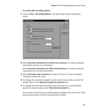 Chapter 17 • Developing Database Vuser Scripts


  To set the LRD recording options:
1 Choose Tools > Recording Options. The Recording Options dialog box
  opens.




2 Select Generate transactions for all lrd_exec functions to enable automatic
  transactions for lrd_exec statements.
  Select Generate transaction for all lrd_fetch functions to enable automatic
  transactions for lrd_fetch statements.
3 Select Generate script comments to instruct VuGen to insert descriptive
  comments within the script.
4 To change the maximum length of a line in the VuGen editor, specify the
  desired value in the Maximum length of script line box.
5 To change the think-time threshold value from the five second default,
  specify the desired value in the Think-time threshold box.

  You can also set advanced recording options relating to the trace level, Ctlib
  function generation, and the code generation buffer.




                                                                                231
 
