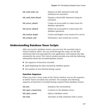 Chapter 17 • Developing Database Vuser Scripts



         lrd_ora8_stmt_ext             Prepares an SQL statement with null
                                       characters for execution.
         lrd_ora8_stmt_literal         Prepares a literal SQL statement string for
                                       execution.
         lrd_server_attach             Creates an access path to a data source for
                                       database operations
         lrd_server_detach             Deletes an access path to a data source for
                                       database operations
         lrd_session_begin             Creates and begins a user session for a server.
         lrd_session_end               Terminates a user session for a server.



Understanding Database Vuser Scripts
         After you record a database session, you can view the recorded code in
         VuGen’s built-in editor. You can scroll through the script, see the SQL
         statements that were generated by your application, and examine the data
         returned by the server. The VuGen window provides you with the following
         information about the recorded database session:

         ➤ the sequence of functions recorded
         ➤ grids displaying the data returned by database queries
         ➤ the number of rows fetched during a query

         Function Sequence
         When you view a Vuser script in the VuGen window, you see the sequence
         in which VuGen recorded your activities. For example, the following
         sequence of functions is recorded during a typical Oracle database session:

         lrd_init                      Initializes the environment.
         lrd_open_connection           Connects to the database server.
         lrd_open_cursor               Opens a database cursor.
         lrd_stmt                      Associates an SQL statement with a cursor.



                                                                                     237
 