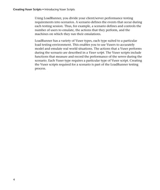 Creating Vuser Scripts • Introducing Vuser Scripts


                 Using LoadRunner, you divide your client/server performance testing
                 requirements into scenarios. A scenario defines the events that occur during
                 each testing session. Thus, for example, a scenario defines and controls the
                 number of users to emulate, the actions that they perform, and the
                 machines on which they run their emulations.

                 LoadRunner has a variety of Vuser types, each type suited to a particular
                 load testing environment. This enables you to use Vusers to accurately
                 model and emulate real world situations. The actions that a Vuser performs
                 during the scenario are described in a Vuser script. The Vuser scripts include
                 functions that measure and record the performance of the server during the
                 scenario. Each Vuser type requires a particular type of Vuser script. Creating
                 the Vuser scripts required for a scenario is part of the LoadRunner testing
                 process.




4
 