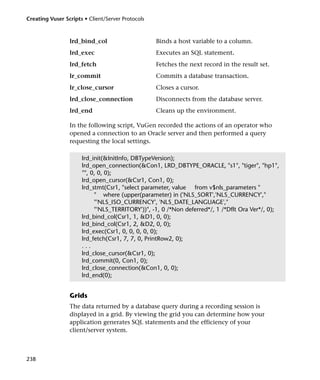 Creating Vuser Scripts • Client/Server Protocols



                 lrd_bind_col                      Binds a host variable to a column.
                 lrd_exec                          Executes an SQL statement.
                 lrd_fetch                         Fetches the next record in the result set.
                 lr_commit                         Commits a database transaction.
                 lr_close_cursor                   Closes a cursor.
                 lrd_close_connection              Disconnects from the database server.
                 lrd_end                           Cleans up the environment.

                 In the following script, VuGen recorded the actions of an operator who
                 opened a connection to an Oracle server and then performed a query
                 requesting the local settings.

                      lrd_init(&InitInfo, DBTypeVersion);
                      lrd_open_connection(&Con1, LRD_DBTYPE_ORACLE, "s1", "tiger", "hp1",
                      "", 0, 0, 0);
                      lrd_open_cursor(&Csr1, Con1, 0);
                      lrd_stmt(Csr1, "select parameter, value from v$nls_parameters "
                           " where (upper(parameter) in ('NLS_SORT','NLS_CURRENCY',"
                           "'NLS_ISO_CURRENCY', 'NLS_DATE_LANGUAGE',"
                           "'NLS_TERRITORY'))", -1, 0 /*Non deferred*/, 1 /*Dflt Ora Ver*/, 0);
                      lrd_bind_col(Csr1, 1, &D1, 0, 0);
                      lrd_bind_col(Csr1, 2, &D2, 0, 0);
                      lrd_exec(Csr1, 0, 0, 0, 0, 0);
                      lrd_fetch(Csr1, 7, 7, 0, PrintRow2, 0);
                      ...
                      lrd_close_cursor(&Csr1, 0);
                      lrd_commit(0, Con1, 0);
                      lrd_close_connection(&Con1, 0, 0);
                      lrd_end(0);


                 Grids
                 The data returned by a database query during a recording session is
                 displayed in a grid. By viewing the grid you can determine how your
                 application generates SQL statements and the efficiency of your
                 client/server system.



238
 