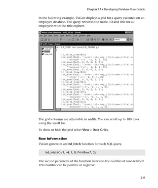 Chapter 17 • Developing Database Vuser Scripts


In the following example, VuGen displays a grid for a query executed on an
employee database. The query retrieves the name, ID and title for all
employees with the title engineer.




The grid columns are adjustable in width. You can scroll up to 100 rows
using the scroll bar.

To show or hide the grid select View > Data Grids.

Row Information
VuGen generates an lrd_fetch function for each SQL query.

    lrd_fetch(Csr1, -4, 1, 0, PrintRow7, 0);

The second parameter of the function indicates the number of rows fetched.
This number can be positive or negative.



                                                                              239
 