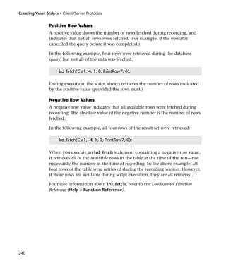 Creating Vuser Scripts • Client/Server Protocols


                 Positive Row Values
                 A positive value shows the number of rows fetched during recording, and
                 indicates that not all rows were fetched. (For example, if the operator
                 cancelled the query before it was completed.)

                 In the following example, four rows were retrieved during the database
                 query, but not all of the data was fetched.

                       lrd_fetch(Csr1, 4, 1, 0, PrintRow7, 0);

                 During execution, the script always retrieves the number of rows indicated
                 by the positive value (provided the rows exist.)

                 Negative Row Values
                 A negative row value indicates that all available rows were fetched during
                 recording. The absolute value of the negative number is the number of rows
                 fetched.

                 In the following example, all four rows of the result set were retrieved:

                       lrd_fetch(Csr1, -4, 1, 0, PrintRow7, 0);

                 When you execute an lrd_fetch statement containing a negative row value,
                 it retrieves all of the available rows in the table at the time of the run—not
                 necessarily the number at the time of recording. In the above example, all
                 four rows of the table were retrieved during the recording session. However,
                 if more rows are available during script execution, they are all retrieved.

                 For more information about lrd_fetch, refer to the LoadRunner Function
                 Reference (Help > Function Reference).




240
 