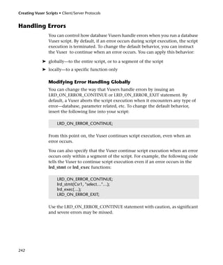 Creating Vuser Scripts • Client/Server Protocols


Handling Errors
                 You can control how database Vusers handle errors when you run a database
                 Vuser script. By default, if an error occurs during script execution, the script
                 execution is terminated. To change the default behavior, you can instruct
                 the Vuser to continue when an error occurs. You can apply this behavior:

             ➤ globally—to the entire script, or to a segment of the script
             ➤ locally—to a specific function only

                 Modifying Error Handling Globally
                 You can change the way that Vusers handle errors by issuing an
                 LRD_ON_ERROR_CONTINUE or LRD_ON_ERROR_EXIT statement. By
                 default, a Vuser aborts the script execution when it encounters any type of
                 error—database, parameter related, etc. To change the default behavior,
                 insert the following line into your script:

                      LRD_ON_ERROR_CONTINUE;

                 From this point on, the Vuser continues script execution, even when an
                 error occurs.

                 You can also specify that the Vuser continue script execution when an error
                 occurs only within a segment of the script. For example, the following code
                 tells the Vuser to continue script execution even if an error occurs in the
                 lrd_stmt or lrd_exec functions:

                      LRD_ON_ERROR_CONTINUE;
                      lrd_stmt(Csr1, "select…"…);
                      lrd_exec(…);
                      LRD_ON_ERROR_EXIT;

                 Use the LRD_ON_ERROR_CONTINUE statement with caution, as significant
                 and severe errors may be missed.




242
 