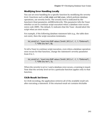 Chapter 17 • Developing Database Vuser Scripts


Modifying Error Handling Locally
You can set error handling for a specific function by modifying the severity
level. Functions such as lrd_stmt and lrd_exec, which perform database
operations, use severity levels. The severity level is indicated by the
function's final parameter, miDBErrorSeverity. This parameter tells the Vuser
whether or not to continue script execution when a database error occurs
(error code 2009). The default, 0, indicates that the Vuser should abort the
script when an error occurs.

For example, if the following database statement fails (e.g., the table does
not exist), then the script execution terminates.

    lrd_stmt(Csr1, "insert into EMP values ('Smith',301)n", -1, 1 /*Deferred*/,
            1 /*Dflt Ora Ver*/, 0);

To tell a Vuser to continue script execution, even when a database operation
error occurs for that function, change the statement's severity parameter
from 0 to 1.

    lrd_stmt(Csr1, "insert into EMP values ('Smith',301)n", -1, 1 /*Deferred*/,
            1 /*Dflt Ora Ver*/, 1);

When the severity is set to 1 and a database error occurs, a warning is issued.
Note that the severity level set for a particular function applies only to that
function.

CtLib Result Set Errors
In CtLib recording, the application retrieves all of the available result sets
after executing a statement. If the returned result set contains fetchable




                                                                              243
 