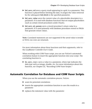 Chapter 17 • Developing Database Vuser Scripts


         ➤ lrd_save_col saves a query result appearing in a grid, to a parameter. This
           function is placed before fetching the data. It assigns the value retrieved
           by the subsequent lrd_fetch to the specified parameter.
         ➤ lrd_save_value saves the current value of a placeholder descriptor to a
           parameter. It is used with database functions that set output placeholders
           (such as certain stored procedures under Oracle).
         ➤ lrd_save_ret_param saves a stored procedure’s return value to a
           parameter. It is used primarily with database procedures stored in DbLib
           that generate return values.



         Note: Correlated statements are not supported if the saved value is invalid
         or NULL (no rows are returned).



         For more information about these functions and their arguments, refer to
         the LoadRunner Controller User’s Guide.

         When working with COM Vuser script, you can use VuGen’s automated
         correlation feature to insert the appropriate function into your script. The
         correlating function is:

         ➤ lrc_save_<type> saves a value to a parameter, where type indicates the
           data type such as integer, double, etc. For more information about this
           function, see Chapter 22, “Recording COM Vuser Scripts.”



Automatic Correlation for Database and COM Vuser Scripts
         When you use the automatic correlation process, VuGen:

         ➤ scans for potential correlations
         ➤ inserts the appropriate correlation function to save the results to a
           parameter
         ➤ replaces the statement value with the parameter




                                                                                        245
 