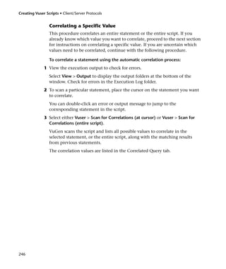Creating Vuser Scripts • Client/Server Protocols


                 Correlating a Specific Value
                 This procedure correlates an entire statement or the entire script. If you
                 already know which value you want to correlate, proceed to the next section
                 for instructions on correlating a specific value. If you are uncertain which
                 values need to be correlated, continue with the following procedure.

                 To correlate a statement using the automatic correlation process:
              1 View the execution output to check for errors.
                 Select View > Output to display the output folders at the bottom of the
                 window. Check for errors in the Execution Log folder.
              2 To scan a particular statement, place the cursor on the statement you want
                to correlate.
                 You can double-click an error or output message to jump to the
                 corresponding statement in the script.
              3 Select either Vuser > Scan for Correlations (at cursor) or Vuser > Scan for
                Correlations (entire script).
                 VuGen scans the script and lists all possible values to correlate in the
                 selected statement, or the entire script, along with the matching results
                 from previous statements.
                 The correlation values are listed in the Correlated Query tab.




246
 