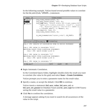 Chapter 17 • Developing Database Vuser Scripts


  In the following example, VuGen found several possible values to correlate
  for the lrd_stmt (Csr6, "UPDATE...) statement.




4 Begin Automatic Correlation.
  In the Correlated Query folder, highlight (double-click) the result you want
  to correlate (the value in the grid) and select Vuser > Create Correlation.
  VuGen prompts you to enter a parameter name for the result value.
5 Specify a name, or accept the default. Click OK to continue.
  VuGen inserts a statement (lrd_save_value, lrd_save_col, or
  lrd_save_ret_param for Database Vusers and lrc_save_type for COM Vusers)
  saving the result value to a parameter.
6 Click Yes to confirm the correlation.
  A message appears asking if you want to search for all occurrences of the
  value in the script.


                                                                               247
 