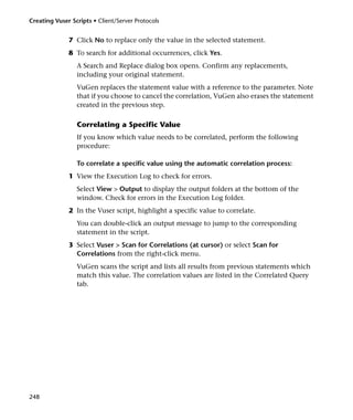 Creating Vuser Scripts • Client/Server Protocols


              7 Click No to replace only the value in the selected statement.
              8 To search for additional occurrences, click Yes.
                 A Search and Replace dialog box opens. Confirm any replacements,
                 including your original statement.
                 VuGen replaces the statement value with a reference to the parameter. Note
                 that if you choose to cancel the correlation, VuGen also erases the statement
                 created in the previous step.

                 Correlating a Specific Value
                 If you know which value needs to be correlated, perform the following
                 procedure:

                 To correlate a specific value using the automatic correlation process:
              1 View the Execution Log to check for errors.
                 Select View > Output to display the output folders at the bottom of the
                 window. Check for errors in the Execution Log folder.
              2 In the Vuser script, highlight a specific value to correlate.
                 You can double-click an output message to jump to the corresponding
                 statement in the script.
              3 Select Vuser > Scan for Correlations (at cursor) or select Scan for
                Correlations from the right-click menu.
                 VuGen scans the script and lists all results from previous statements which
                 match this value. The correlation values are listed in the Correlated Query
                 tab.




248
 