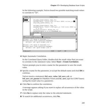 Chapter 17 • Developing Database Vuser Scripts


  In the following example, VuGen found two possible matching result values
  to correlate to “22”.




4 Begin Automatic Correlation.
  In the Correlated Query folder, double-click the result value that you want
  to correlate to the statement value. Select Vuser > Create Correlation.
  VuGen prompts you to enter a name for the parameter to save the result
  value.
5 Specify a name for the parameter, or accept the default name and click OK to
  continue.
  VuGen inserts a statement (lrd_save_value, lrd_save_col, or
  lrd_save_ret_param for Database Vusers and lrc_save_type for COM Vusers)
  saving the result value to a parameter.
6 Click Yes to confirm the correlation.
  A message appears asking if you want to replace all occurrences of the value
  in the script.
7 Click No to replace only the value in the selected statement.
8 To search for additional occurrences, click Yes.


                                                                               249
 