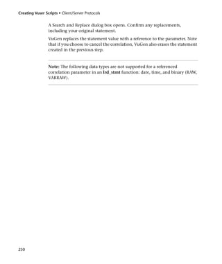 Creating Vuser Scripts • Client/Server Protocols


                 A Search and Replace dialog box opens. Confirm any replacements,
                 including your original statement.
                 VuGen replaces the statement value with a reference to the parameter. Note
                 that if you choose to cancel the correlation, VuGen also erases the statement
                 created in the previous step.



                 Note: The following data types are not supported for a referenced
                 correlation parameter in an lrd_stmt function: date, time, and binary (RAW,
                 VARRAW).




250
 