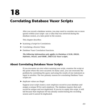 18
Correlating Database Vuser Scripts

          After you record a database session, you may need to correlate one or more
          queries within your script—use a value that was retrieved during the
          database session, at a later point in the session.

          This chapter describes:

       ➤ Scanning a Script for Correlations
       ➤ Correlating a Known Value
       ➤ Database Vuser Correlation Functions

          The following information only applies to Database (CtLib, DbLib,
          Informix, Oracle, and ODBC, DB2-CLI) Vuser scripts.



About Correlating Database Vuser Scripts
          If you encounter an error when running your script, examine the script at
          the point where the error occurred. In many cases, you can overcome the
          problem by correlating the query and using the results of one statement as
          input to another. The two primary reasons for correlating Database Vuser
          scripts are:

       ➤ duplicate values are illegal
          Suppose your script creates a new employee record in your database and
          assigns a unique ID for each employee. The database requires that each
          record be unique and not duplicated. If you try to replay this script, it will
          fail because that employee ID was already created during the recording
          session and it cannot be duplicated.




                                                                                      251
 