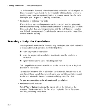 Creating Vuser Scripts • Client/Server Protocols


                 To overcome this problem, you use correlation to capture the ID assigned to
                 the new employee, and use it for the remainder of the database session. In
                 addition, you could use parameterization to retrieve unique data for each
                 employee. (see Chapter 6, “Defining Parameters”).
             ➤ to simplify or optimize your code
                 If you perform a series of dependent queries one after another, your code
                 may become very long. In order to reduce the size of the code, you can nest
                 the queries, but then you lose preciseness and the code becomes complex
                 and difficult to understand. Correlating the statements enables you to link
                 queries without nesting.



Scanning a Script for Correlations
                 VuGen provides a correlation utility to help you repair your script to ensure
                 a successful replay. It performs the following steps:

                 ➤ scans for potential correlations
                 ➤ insert the appropriate correlation function to save the results to a
                   parameter
                 ➤ replace the statement value with the parameter

                 You can perform automatic correlation on the entire script, or at a specific
                 location in your script.

                 This section describes how to determine the statement which needs to be
                 correlated. If you already know which value you want to correlate, proceed
                 to the next section for instructions on correlating a specific value.

                 To scan and correlate a script with automatic correlation:
              1 Open the Output window.
                 Select View > Output to display the output tabs at the bottom of the
                 window. Check for errors in the Execution Log folder. Often, these errors
                 can be corrected by correlation.




252
 