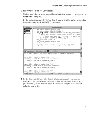Chapter 18 • Correlating Database Vuser Scripts


2 Select Vuser > Scan for Correlations.
  VuGen scans the entire script and lists all possible values to correlate in the
  Correlated Query tab.
  In the following example, VuGen found several possible values to correlate
  for the lrd_stmt (Csr6, "UPDATE...) statement.




3 In the Correlated Query tab, double-click on the result you want to
  correlate. This is located on the third line of the message where it says
  grid column x, row x. VuGen sends the cursor to the grid location of the
  value in your script.




                                                                                 253
 