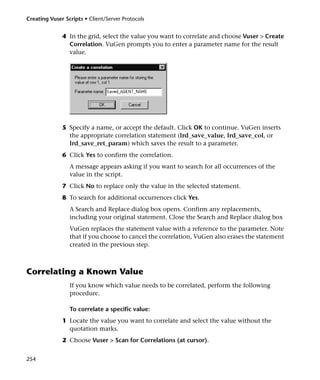 Creating Vuser Scripts • Client/Server Protocols


              4 In the grid, select the value you want to correlate and choose Vuser > Create
                Correlation. VuGen prompts you to enter a parameter name for the result
                value.




              5 Specify a name, or accept the default. Click OK to continue. VuGen inserts
                the appropriate correlation statement (lrd_save_value, lrd_save_col, or
                lrd_save_ret_param) which saves the result to a parameter.
              6 Click Yes to confirm the correlation.
                 A message appears asking if you want to search for all occurrences of the
                 value in the script.
              7 Click No to replace only the value in the selected statement.
              8 To search for additional occurrences click Yes.
                 A Search and Replace dialog box opens. Confirm any replacements,
                 including your original statement. Close the Search and Replace dialog box
                 VuGen replaces the statement value with a reference to the parameter. Note
                 that if you choose to cancel the correlation, VuGen also erases the statement
                 created in the previous step.



Correlating a Known Value
                 If you know which value needs to be correlated, perform the following
                 procedure.

                 To correlate a specific value:
              1 Locate the value you want to correlate and select the value without the
                quotation marks.
              2 Choose Vuser > Scan for Correlations (at cursor).


254
 