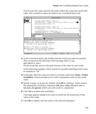 Chapter 18 • Correlating Database Vuser Scripts


  VuGen scans the value and lists all results within the script that match this
  value. The correlation values are listed in the Correlated Query tab.




3 In the Correlated Query tab, double-click the result you want to correlate.
  This is located on the third line of the message where it says
  grid column x, row x.
  VuGen sends the cursor to the grid location of the value in your script.
  In the following example, VuGen found two possible matching result values
  to correlate to “22”.
4 In the grid, select the value you want to correlate, and choose Vuser > Create
  Correlation. VuGen prompts you to enter a parameter name for the result
  value.
5 Specify a name, or accept the default. Click OK to continue. VuGen inserts
  the appropriate correlation statement (lrd_save_value, lrd_save_col, or
  lrd_save_ret_param) which saves the result to a parameter.
6 Click Yes to confirm the correlation.
  A message appears asking if you want to search for all occurrences of the
  value in the script.
7 Click No to replace only the value in the selected statement.


                                                                                 255
 
