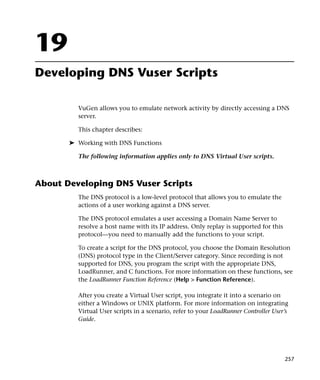 19
Developing DNS Vuser Scripts

         VuGen allows you to emulate network activity by directly accessing a DNS
         server.

         This chapter describes:

       ➤ Working with DNS Functions

         The following information applies only to DNS Virtual User scripts.



About Developing DNS Vuser Scripts
         The DNS protocol is a low-level protocol that allows you to emulate the
         actions of a user working against a DNS server.

         The DNS protocol emulates a user accessing a Domain Name Server to
         resolve a host name with its IP address. Only replay is supported for this
         protocol—you need to manually add the functions to your script.

         To create a script for the DNS protocol, you choose the Domain Resolution
         (DNS) protocol type in the Client/Server category. Since recording is not
         supported for DNS, you program the script with the appropriate DNS,
         LoadRunner, and C functions. For more information on these functions, see
         the LoadRunner Function Reference (Help > Function Reference).

         After you create a Virtual User script, you integrate it into a scenario on
         either a Windows or UNIX platform. For more information on integrating
         Virtual User scripts in a scenario, refer to your LoadRunner Controller User’s
         Guide.




                                                                                      257
 