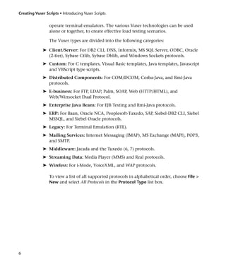 Creating Vuser Scripts • Introducing Vuser Scripts


                 operate terminal emulators. The various Vuser technologies can be used
                 alone or together, to create effective load testing scenarios.

                 The Vuser types are divided into the following categories:

             ➤ Client/Server: For DB2 CLI, DNS, Informix, MS SQL Server, ODBC, Oracle
               (2-tier), Sybase Ctlib, Sybase Dblib, and Windows Sockets protocols.
             ➤ Custom: For C templates, Visual Basic templates, Java templates, Javascript
               and VBScript type scripts.
             ➤ Distributed Components: For COM/DCOM, Corba-Java, and Rmi-Java
               protocols.
             ➤ E-business: For FTP, LDAP, Palm, SOAP, Web (HTTP/HTML), and
               Web/Winsocket Dual Protocol.
             ➤ Enterprise Java Beans: For EJB Testing and Rmi-Java protocols.
             ➤ ERP: For Baan, Oracle NCA, Peoplesoft-Tuxedo, SAP, Siebel-DB2 CLI, Siebel
               MSSQL, and Siebel Oracle protocols.
             ➤ Legacy: For Terminal Emulation (RTE).
             ➤ Mailing Services: Internet Messaging (IMAP), MS Exchange (MAPI), POP3,
               and SMTP.
             ➤ Middleware: Jacada and the Tuxedo (6, 7) protocols.
             ➤ Streaming Data: Media Player (MMS) and Real protocols.
             ➤ Wireless: For i-Mode, VoiceXML, and WAP protocols.

                 To view a list of all supported protocols in alphabetical order, choose File >
                 New and select All Protocols in the Protocol Type list box.




6
 