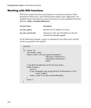 Creating Vuser Scripts • Client/Server Protocols


Working with DNS Functions
                 DNS Vuser script functions record queries to and from a Domain Name
                 Resolution (DNS) server. Each DNS function begins with a dns prefix. For
                 detailed syntax information on these functions, see the LoadRunner Function
                 Reference (Help > Function Reference).

                 Function Name                     Description

                 ms_dns_query                      Resolves the IP address of a host.
                 ms_dns_nextresult                 Advances to the next IP address in the list
                                                   returned by ms_dns_query.

                 In the following example, a query is submitted to the DNS server and the
                 results are printed to the log file.

                      Actions()
                      {
                      int rescnt = 0;
                           char results = NULL;
                           results = (char *) ms_dns_query("transaction",
                                                    "URL=dns://<DnsServer>",
                                                    "QueryHost=<Hostname>",
                                                    LAST);

                           // List all the IP addresses of the the host names...
                           while (*results) {
                                rescnt++;
                                lr_log_message(lr_eval_string("(%d) IP of<Hostname> is %s"),
                                         rescnt, results);
                                results = (char *) ms_dns_nextresult(results);
                           }
                           return 1;
                      }




258
 