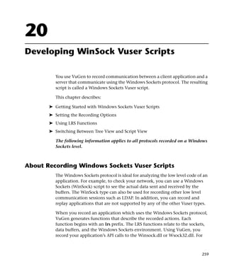 20
Developing WinSock Vuser Scripts

          You use VuGen to record communication between a client application and a
          server that communicate using the Windows Sockets protocol. The resulting
          script is called a Windows Sockets Vuser script.

          This chapter describes:

       ➤ Getting Started with Windows Sockets Vuser Scripts
       ➤ Setting the Recording Options
       ➤ Using LRS Functions
       ➤ Switching Between Tree View and Script View

          The following information applies to all protocols recorded on a Windows
          Sockets level.



About Recording Windows Sockets Vuser Scripts
          The Windows Sockets protocol is ideal for analyzing the low level code of an
          application. For example, to check your network, you can use a Windows
          Sockets (WinSock) script to see the actual data sent and received by the
          buffers. The WinSock type can also be used for recording other low level
          communication sessions such as LDAP. In addition, you can record and
          replay applications that are not supported by any of the other Vuser types.

          When you record an application which uses the Windows Sockets protocol,
          VuGen generates functions that describe the recorded actions. Each
          function begins with an lrs prefix. The LRS functions relate to the sockets,
          data buffers, and the Windows Sockets environment. Using VuGen, you
          record your application’s API calls to the Winsock.dll or Wsock32.dll. For



                                                                                   259
 