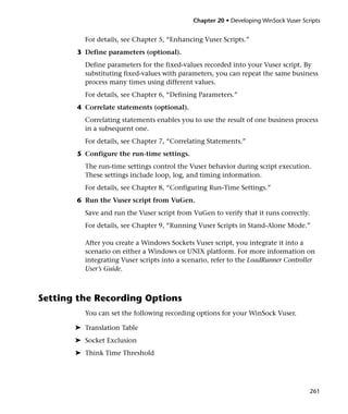 Chapter 20 • Developing WinSock Vuser Scripts


          For details, see Chapter 5, “Enhancing Vuser Scripts.”
       3 Define parameters (optional).
          Define parameters for the fixed-values recorded into your Vuser script. By
          substituting fixed-values with parameters, you can repeat the same business
          process many times using different values.
          For details, see Chapter 6, “Defining Parameters.”
       4 Correlate statements (optional).
          Correlating statements enables you to use the result of one business process
          in a subsequent one.
          For details, see Chapter 7, “Correlating Statements.”
       5 Configure the run-time settings.
          The run-time settings control the Vuser behavior during script execution.
          These settings include loop, log, and timing information.
          For details, see Chapter 8, “Configuring Run-Time Settings.”
       6 Run the Vuser script from VuGen.
          Save and run the Vuser script from VuGen to verify that it runs correctly.
          For details, see Chapter 9, “Running Vuser Scripts in Stand-Alone Mode.”

          After you create a Windows Sockets Vuser script, you integrate it into a
          scenario on either a Windows or UNIX platform. For more information on
          integrating Vuser scripts into a scenario, refer to the LoadRunner Controller
          User’s Guide.



Setting the Recording Options
          You can set the following recording options for your WinSock Vuser.

       ➤ Translation Table
       ➤ Socket Exclusion
       ➤ Think Time Threshold




                                                                                       261
 