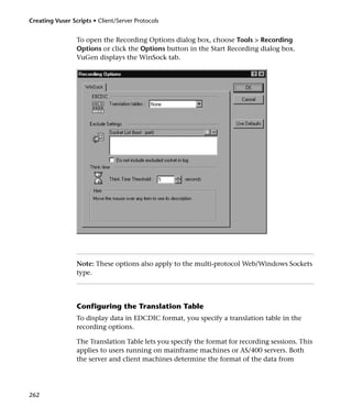 Creating Vuser Scripts • Client/Server Protocols


                 To open the Recording Options dialog box, choose Tools > Recording
                 Options or click the Options button in the Start Recording dialog box.
                 VuGen displays the WinSock tab.




                 Note: These options also apply to the multi-protocol Web/Windows Sockets
                 type.




                 Configuring the Translation Table
                 To display data in EDCDIC format, you specify a translation table in the
                 recording options.

                 The Translation Table lets you specify the format for recording sessions. This
                 applies to users running on mainframe machines or AS/400 servers. Both
                 the server and client machines determine the format of the data from




262
 