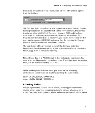 Chapter 20 • Developing WinSock Vuser Scripts


translation tables installed on your system. Choose a translation option
from the list box.




The first four digits of the listbox item represent the server format. The last
four digits represent the client format. In the above example, the selected
translation table is 002501b5. The server format is 0025 and the client
format is 01b5 indicating a transfer from the server to the client. In a
transmission from the client to the server, you would choose the item that
reverses the formats—01b50025 indicating that the client’s 01b5 format
needs to be translated to the server’s 0025 format.
The translation tables are located in the ebcdic directory under the
LoadRunner installation directory. If your system uses different translation
tables, copy them to the ebcdic directory.



Note: If your data is in ASCII format, it does not require translation. You
must select the None option, the default value. If you do select a translation
table, VuGen will translate the ASCII data.



When working on Solaris machines, you must set the following
environment variables: on all machines running the Vuser scripts.

setenv LRSDRV_SERVER_FORMAT 0025
setenv LRSDRV_CLIENT_FORMAT 04e4

Excluding Sockets
VuGen supports the Exclude Socket feature, allowing you to exclude a
specific socket from your recording session. To exclude all actions on a
socket from your script, you specify the socket address in the Exclude Socket




                                                                             263
 