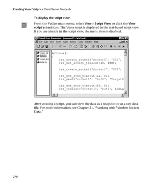 Creating Vuser Scripts • Client/Server Protocols


                 To display the script view:
                 From the VuGen main menu, select View > Script View, or click the View
                 script as text icon. The Vuser script is displayed in the text-based script view.
                 If you are already in the script view, the menu item is disabled.




                 After creating a script, you can view the data as a snapshot or as a raw data
                 file. For more information, see Chapter 21, “Working with Window Sockets
                 Data.”




270
 