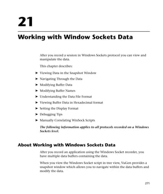 21
Working with Window Sockets Data

         After you record a session in Windows Sockets protocol you can view and
         manipulate the data.

         This chapter describes:

      ➤ Viewing Data in the Snapshot Window
      ➤ Navigating Through the Data
      ➤ Modifying Buffer Data
      ➤ Modifying Buffer Names
      ➤ Understanding the Data File Format
      ➤ Viewing Buffer Data in Hexadecimal format
      ➤ Setting the Display Format
      ➤ Debugging Tips
      ➤ Manually Correlating WinSock Scripts

         The following information applies to all protocols recorded on a Windows
         Sockets level.



About Working with Windows Sockets Data
         After you record an application using the Windows Socket recorder, you
         have multiple data buffers containing the data.

         When you view the Windows Socket script in tree view, VuGen provides a
         snapshot window which allows you to navigate within the data buffers and
         modify the data.


                                                                                  271
 