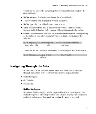 Chapter 21 • Working with Window Sockets Data


          The status bar below the buffer snapshot provides information about the
          data and buffer:

       ➤ Buffer number: The buffer number of the selected buffer.
       ➤ Total bytes: the total number of bytes in the buffer.
       ➤ Buffer type: the type of buffer—received or sent.
       ➤ Data: the value of the data at the cursor in decimal and hexadecimal
         formats, in Little Endian order (reverse of how it appears in the buffer).
       ➤ Offset: the offset of the selection (or cursor in text view) from the beginning
         of the buffer. If you select mulitple bytes, it indicates the range of the
         selection.


            Buffer Bytes   Type              Data             Offset Range


          The status bar also indicates whether or not the original data was modified.


                                  Modified




Navigating Through the Data
          In tree view, VuGen provides several tools that allow you to navigate
          through the data in order to identify and analyze a specific value.

       ➤ Buffer Navigator
       ➤ Go To Offset
       ➤ Bookmarks

          Buffer Navigator
          By default, VuGen displays all the steps and buffers in the left pane. The
          Buffer Navigator is a floating window that lets you display only the receive
          and send buffers steps (lrs_send, lrs_receive, lrs_receive_ex, and




                                                                                             273
 