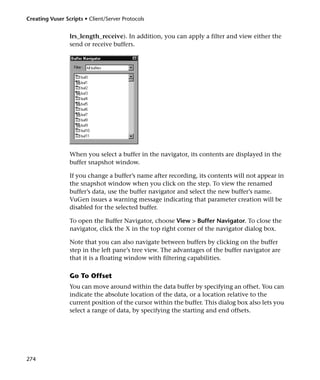 Creating Vuser Scripts • Client/Server Protocols


                 lrs_length_receive). In addition, you can apply a filter and view either the
                 send or receive buffers.




                 When you select a buffer in the navigator, its contents are displayed in the
                 buffer snapshot window.

                 If you change a buffer’s name after recording, its contents will not appear in
                 the snapshot window when you click on the step. To view the renamed
                 buffer’s data, use the buffer navigator and select the new buffer’s name.
                 VuGen issues a warning message indicating that parameter creation will be
                 disabled for the selected buffer.

                 To open the Buffer Navigator, choose View > Buffer Navigator. To close the
                 navigator, click the X in the top right corner of the navigator dialog box.

                 Note that you can also navigate between buffers by clicking on the buffer
                 step in the left pane’s tree view. The advantages of the buffer navigator are
                 that it is a floating window with filtering capabilities.

                 Go To Offset
                 You can move around within the data buffer by specifying an offset. You can
                 indicate the absolute location of the data, or a location relative to the
                 current position of the cursor within the buffer. This dialog box also lets you
                 select a range of data, by specifying the starting and end offsets.




274
 