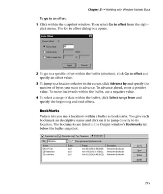 Chapter 21 • Working with Window Sockets Data


  To go to an offset:
1 Click within the snapshot window. Then select Go to offset from the right-
  click menu. The Go to offset dialog box opens.




2 To go to a specific offset within the buffer (absolute), click Go to offset and
  specify an offset value.
3 To jump to a location relative to the cursor, click Advance by and specify the
  number of bytes you want to advance. To advance ahead, enter a positive
  value. To move backwards within the buffer, use a negative value.
4 To select a range of data within the buffer, click Select range from and
  specify the beginning and end offsets.

  BookMarks
  VuGen lets you mark locations within a buffer as bookmarks. You give each
  bookmark an descriptive name and click on it to jump directly to its
  location. The bookmarks are listed in the Output window’s Bookmarks tab
  below the buffer snapshot.




                                                                              275
 