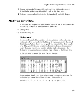 Chapter 21 • Working with Window Sockets Data


       7 To view bookmarks from a specific buffer, select a bookmark from the
         desired buffer and choose Selected buffer only in the Filter box.
       8 To delete a bookmark, select it in the Bookmarks tab and click Delete.



Modifying Buffer Data
         In tree view, VuGen provides several tools that allow you to modify the data
         by deleting, changing or adding to the existing data.

       ➤ Editing Data
       ➤ Parameterizing Data

         Editing Data
         You can perform all of the standard edit operation on buffer data: copy,
         paste, cut, delete, and undo. In the binary view you can specify the actual
         data to insert. VuGen allows you to specify the format of the data—single
         byte, 2-byte, or 4-byte, and hexadecimal or decimal value. You can copy
         binary data and insert it as a number into the buffer. You can see the
         decimal or hexadecimal numbers in the right column of the binary view.

         In the following example, the word OK was selected.




         If you perform simple copy (CTRL+C) and paste (CTRL+V) operations at the
         beginning of the next line of data, it inserts the actual text.




                                                                                   277
 